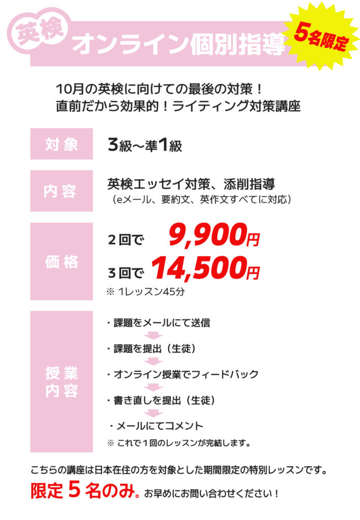 英検3級〜準1級対象のオンライン個別指導講座。内容は英検エッセイ対策と添削指導。価格は2回で9900円、3回で14500円。こちらの講座は日本在住の方を対象とした期間限定の特別レッスンです。限定5名のみ。