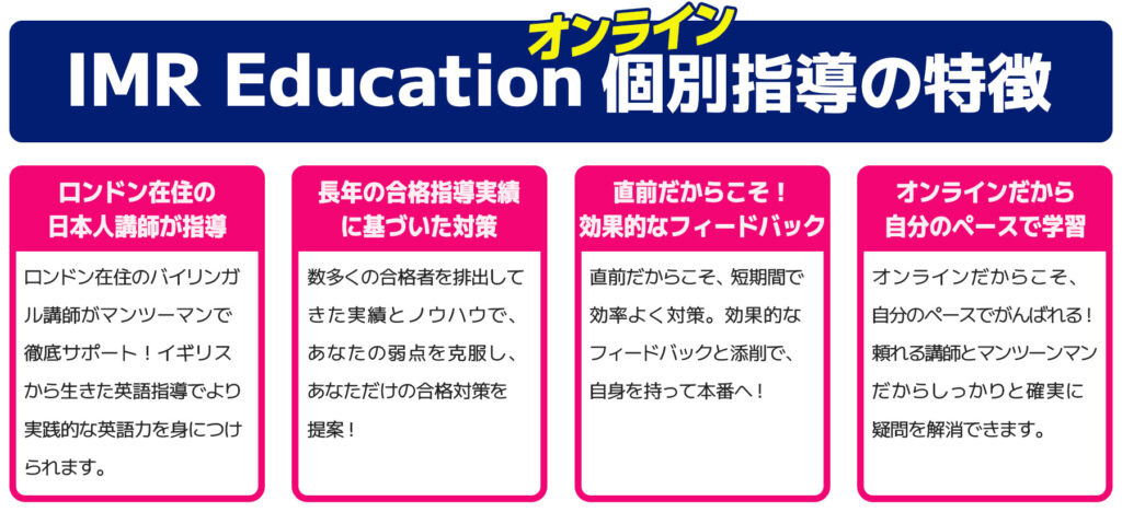 IMR Educationオンライン個別指導の特徴。ロンドン在住のバイリンガル講師がマンツーマンで徹底サポート！数多くの合格指導実績に基づいた対策で、あなただけの合格対策を提案。直前だからこそ、短期間で効率よくフィードバックと添削で対策！オンライだからこそ自分のペースでがんばれる。個別だから確実に疑問を解消できる。