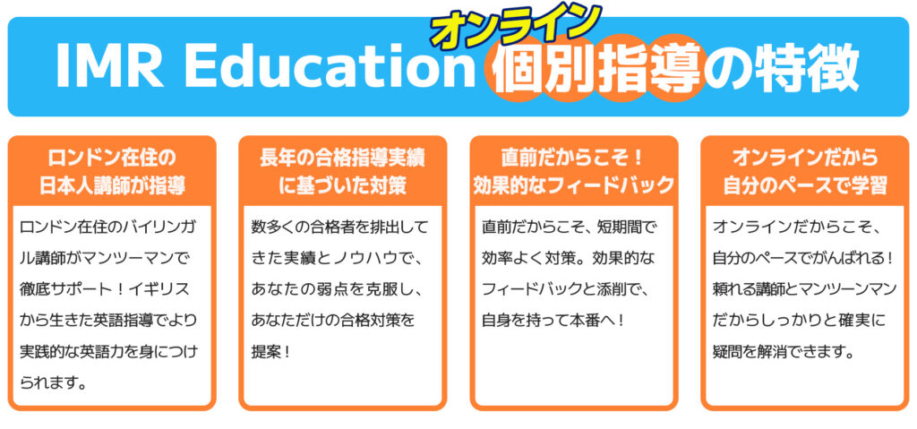 IMR Educationオンライン個別指導の特徴。ロンドン在住のバイリンガル講師がマンツーマンで徹底サポート！数多くの合格指導実績に基づいた対策で、あなただけの合格対策を提案。直前だからこそ、短期間で効率よくフィードバックと添削で対策！オンライだからこそ自分のペースでがんばれる。個別だから確実に疑問を解消できる。